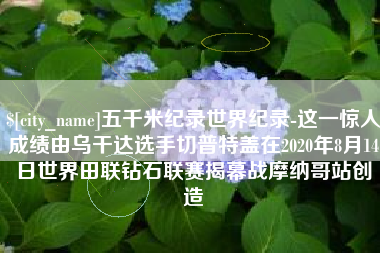 香河五千米纪录世界纪录-这一惊人成绩由乌干达选手切普特盖在2020年8月14日世界田联钻石联赛揭幕战摩纳哥站创造