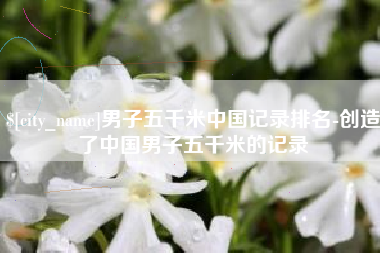 香河男子五千米中国记录排名-创造了中国男子五千米的记录