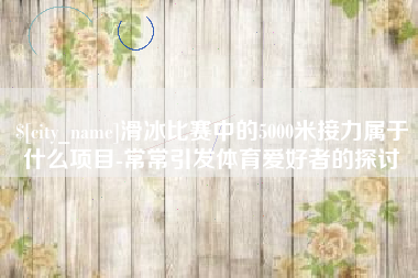 香河滑冰比赛中的5000米接力属于什么项目-常常引发体育爱好者的探讨