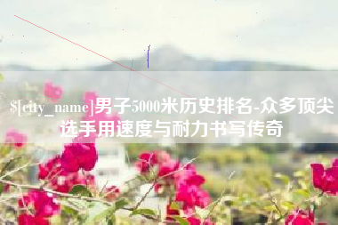 香河男子5000米历史排名-众多顶尖选手用速度与耐力书写传奇